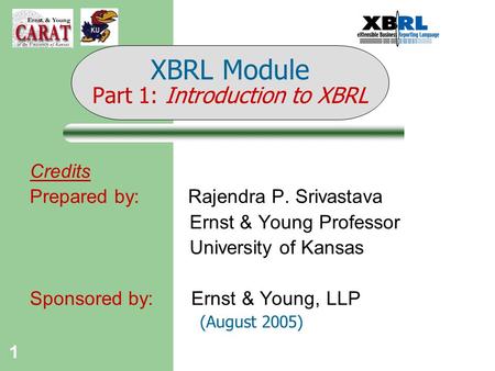 1 Credits Prepared by: Rajendra P. Srivastava Ernst & Young Professor University of Kansas Sponsored by: Ernst & Young, LLP (August 2005) XBRL Module Part.