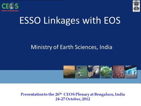 Presentation to the 26 th CEOS Plenary at Bengaluru, India 24-27 October, 2012 ESSO Linkages with EOS Ministry of Earth Sciences, India.