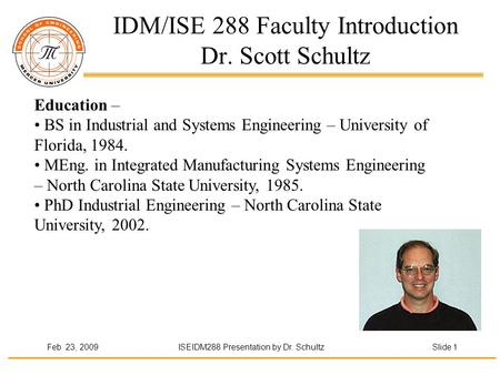 Feb 23, 2009ISEIDM288 Presentation by Dr. Schultz Slide 1 IDM/ISE 288 Faculty Introduction Dr. Scott Schultz Education – BS in Industrial and Systems Engineering.