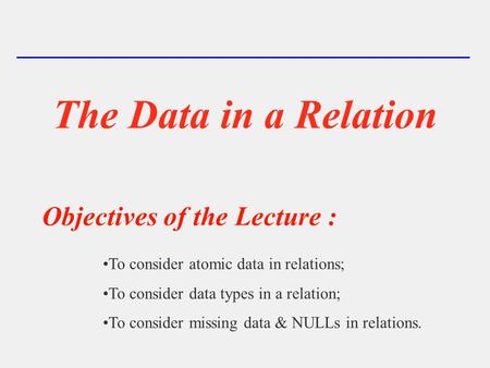 The Data in a Relation To consider atomic data in relations; To consider data types in a relation; To consider missing data & NULLs in relations. Objectives.