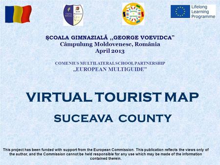 ŞCOALA GIMNAZIALĂ,,GEORGE VOEVIDCA ” Câmpulung Moldovenesc, România April 2013 COMENIUS MULTILATERAL SCHOOL PARTNERSHIP,,EUROPEAN MULTIGUIDE” This project.