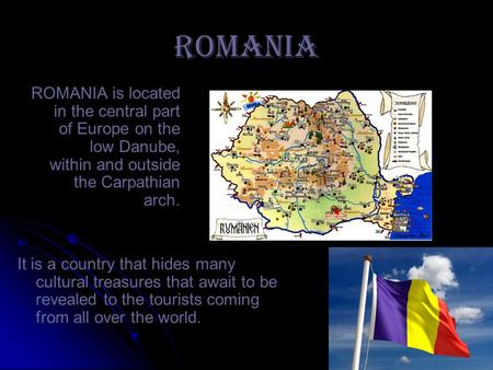 ROMANIA ROMANIA is located in the central part of Europe on the low Danube, within and outside the Carpathian arch. It is a country that hides many cultural.