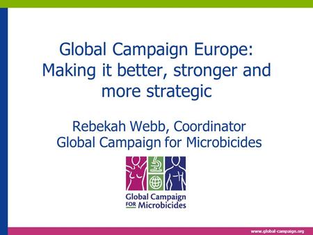 Www.global-campaign.org Global Campaign Europe: Making it better, stronger and more strategic Rebekah Webb, Coordinator Global Campaign for Microbicides.