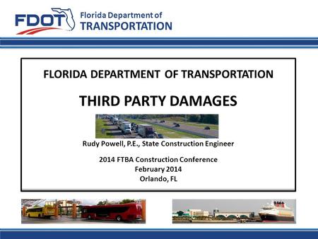 Florida Department of TRANSPORTATION FLORIDA DEPARTMENT OF TRANSPORTATION THIRD PARTY DAMAGES Rudy Powell, P.E., State Construction Engineer 2014 FTBA.