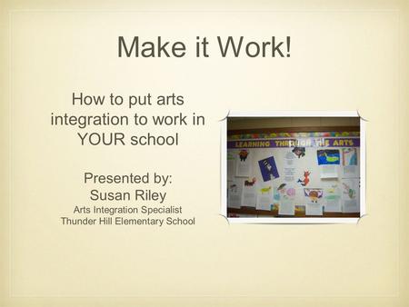 Make it Work! How to put arts integration to work in YOUR school Presented by: Susan Riley Arts Integration Specialist Thunder Hill Elementary School.