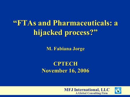 MFJ International, LLC A Global Consulting Firm “FTAs and Pharmaceuticals: a hijacked process?” M. Fabiana Jorge CPTECH November 16, 2006.