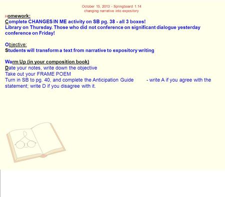 October 15, 2013 - Springboard 1.14 changing narrative into expository H omework: Complete CHANGES IN ME activity on SB pg. 38 - all 3 boxes! Library on.