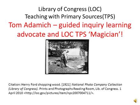 Library of Congress (LOC) Teaching with Primary Sources(TPS) Tom Adamich – guided inquiry learning advocate and LOC TPS ‘Magician’! Citation: Henry Ford.