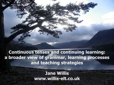 Continuous tenses and continuing learning: a broader view of grammar, learning processes and teaching strategies Jane Willis www.willis-elt.co.uk.