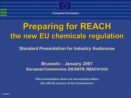 10/19/20151 Preparing for REACH the new EU chemicals regulation Standard Presentation for Industry Audiences Brussels - January 2007 European Commission,