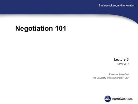 Business, Law, and Innovation Negotiation 101 Lecture 6 Spring 2014 Professor Adam Dell The University of Texas School of Law.