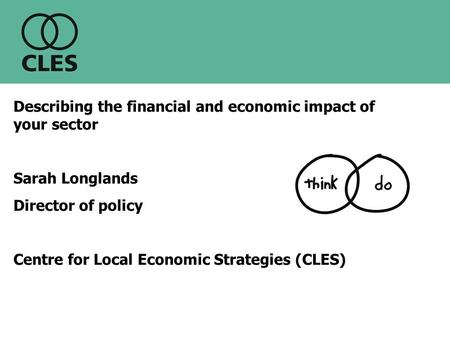 Describing the financial and economic impact of your sector Sarah Longlands Director of policy Centre for Local Economic Strategies (CLES)