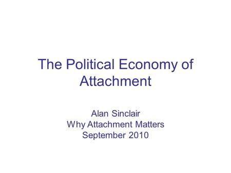 The Political Economy of Attachment Alan Sinclair Why Attachment Matters September 2010.