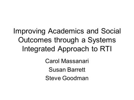 Improving Academics and Social Outcomes through a Systems Integrated Approach to RTI Carol Massanari Susan Barrett Steve Goodman.