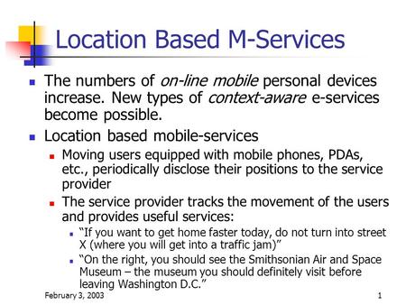 February 3, 20031 Location Based M-Services The numbers of on-line mobile personal devices increase. New types of context-aware e-services become possible.