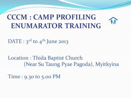 DATE : 3 rd to 4 th June 2013 Location : Thida Baptist Church (Near Su Taung Pyae Pagoda), Myitkyina Time : 9.30 to 5.00 PM CCCM : CAMP PROFILING ENUMARATOR.