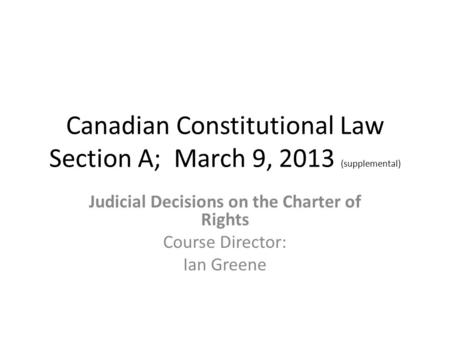 Canadian Constitutional Law Section A; March 9, 2013 (supplemental) Judicial Decisions on the Charter of Rights Course Director: Ian Greene.