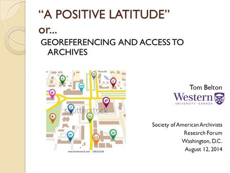 “A POSITIVE LATITUDE” or... GEOREFERENCING AND ACCESS TO ARCHIVES Tom Belton Society of American Archivists Research Forum Washington, D.C. August 12,