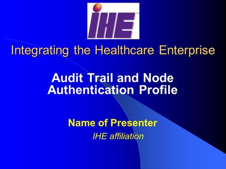 Integrating the Healthcare Enterprise Audit Trail and Node Authentication Profile Name of Presenter IHE affiliation.