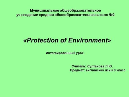 Муниципальное общеобразовательное учреждение средняя общеобразовательная школа №2 «Protection of Environment» Интегрированный урок Учитель: Султанова Л.Ю.