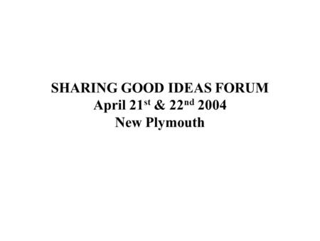 SHARING GOOD IDEAS FORUM April 21 st & 22 nd 2004 New Plymouth.