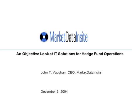 John T. Vaughan, CEO, MarketDataInsite December 3, 2004 An Objective Look at IT Solutions for Hedge Fund Operations.