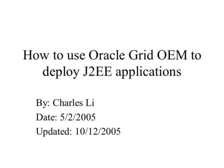 How to use Oracle Grid OEM to deploy J2EE applications By: Charles Li Date: 5/2/2005 Updated: 10/12/2005.