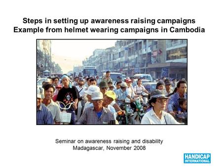 1 Steps in setting up awareness raising campaigns Example from helmet wearing campaigns in Cambodia Seminar on awareness raising and disability Madagascar,