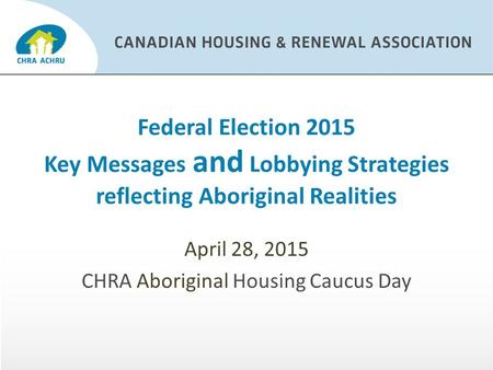 Federal Election 2015 Key Messages and Lobbying Strategies reflecting Aboriginal Realities April 28, 2015 CHRA Aboriginal Housing Caucus Day.