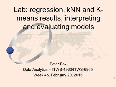 1 Peter Fox Data Analytics – ITWS-4963/ITWS-6965 Week 4b, February 20, 2015 Lab: regression, kNN and K- means results, interpreting and evaluating models.