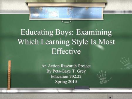 Educating Boys: Examining Which Learning Style Is Most Effective An Action Research Project By Peta-Gaye T. Grey Education 702.22 Spring 2010 An Action.