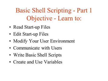 Basic Shell Scripting - Part 1 Objective - Learn to: Read Start-up Files Edit Start-up Files Modify Your User Environment Communicate with Users Write.