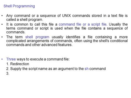 Shell Programming Any command or a sequence of UNIX commands stored in a text file is called a shell program. It is common to call this file a command.