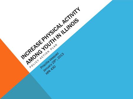 INCREASE PHYSICAL ACTIVITY AMONG YOUTH IN ILLINOIS POLICY ACTION PLAN Priscilla Vasquez January 29 th, 2013 HPA 430.