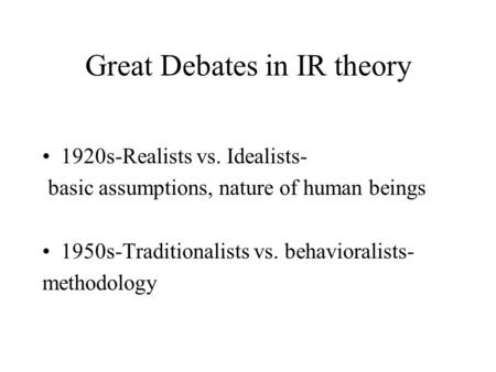 Great Debates in IR theory 1920s-Realists vs. Idealists- basic assumptions, nature of human beings 1950s-Traditionalists vs. behavioralists- methodology.