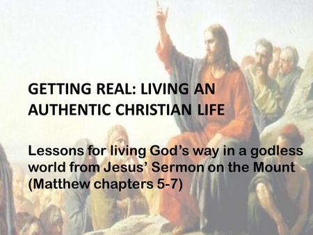 GETTING REAL: LIVING AN AUTHENTIC CHRISTIAN LIFE Lessons for living God’s way in a godless world from Jesus’ Sermon on the Mount (Matthew chapters 5-7)