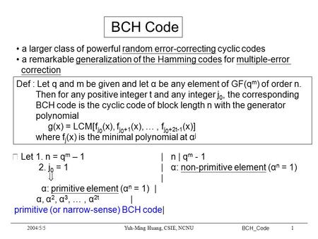 BCH_Code 2004/5/5Yuh-Ming Huang, CSIE, NCNU1 BCH Code a larger class of powerful random error-correcting cyclic codes a remarkable generalization of the.