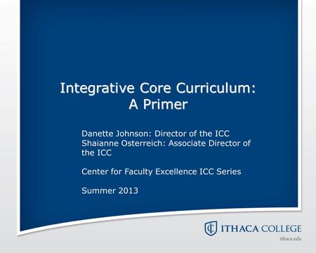 Integrative Core Curriculum: A Primer Danette Johnson: Director of the ICC Shaianne Osterreich: Associate Director of the ICC Center for Faculty Excellence.