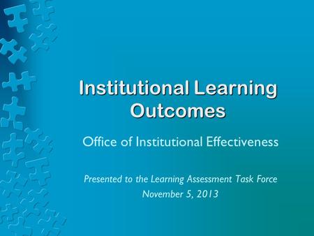 Institutional Learning Outcomes Office of Institutional Effectiveness Presented to the Learning Assessment Task Force November 5, 2013.