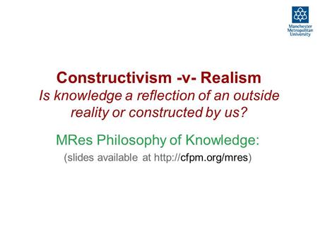 Constructivism -v- Realism Is knowledge a reflection of an outside reality or constructed by us? MRes Philosophy of Knowledge: (slides available at