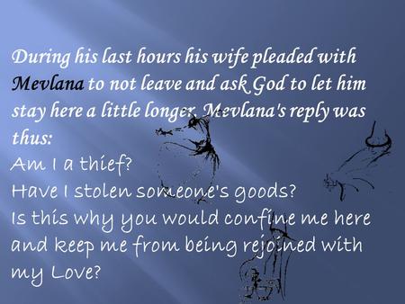 During his last hours his wife pleaded with Mevlana to not leave and ask God to let him stay here a little longer. Mevlana's reply was thus: Am I a thief?