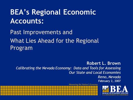 BEA’s Regional Economic Accounts: Past Improvements and What Lies Ahead for the Regional Program Robert L. Brown Calibrating the Nevada Economy: Data and.