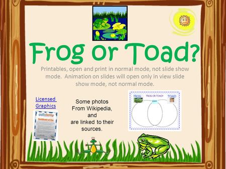 Frog or Toad? Printables, open and print in normal mode, not slide show mode. Animation on slides will open only in view slide show mode, not normal mode.