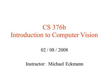 CS 376b Introduction to Computer Vision 02 / 08 / 2008 Instructor: Michael Eckmann.