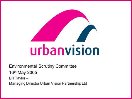 Environmental Scrutiny Committee 16 th May 2005 Bill Taylor – Managing Director Urban Vision Partnership Ltd.