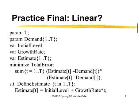 15.057 Spring 03 Vande Vate1 Practice Final: Linear? param T; param Demand{1..T}; var InitialLevel; var GrowthRate; var Estimate{1..T}; minimize TotalError: