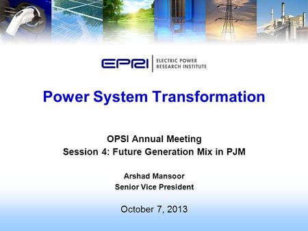 OPSI Annual Meeting Session 4: Future Generation Mix in PJM Arshad Mansoor Senior Vice President October 7, 2013 Power System Transformation.