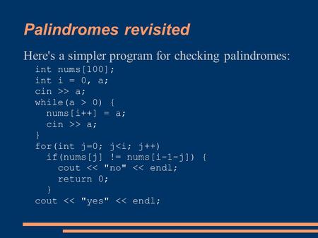 Palindromes revisited Here's a simpler program for checking palindromes: int nums[100]; int i = 0, a; cin >> a; while(a > 0) { nums[i++] = a; cin >> a;