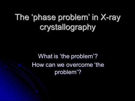 The ‘phase problem’ in X-ray crystallography What is ‘the problem’? How can we overcome ‘the problem’?