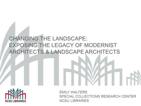 CHANGING THE LANDSCAPE: EXPOSING THE LEGACY OF MODERNIST ARCHITECTS & LANDSCAPE ARCHITECTS EMILY WALTERS SPECIAL COLLECTIONS RESEARCH CENTER NCSU LIBRARIES.